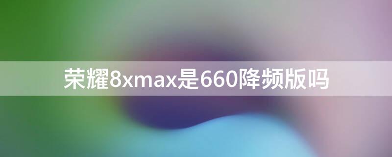 荣耀8xmax是660降频版吗（荣耀8xmaxcpu不是骁龙660?）